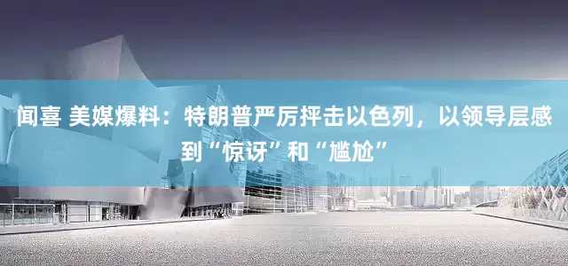 闻喜 美媒爆料：特朗普严厉抨击以色列，以领导层感到“惊讶”和“尴尬”
