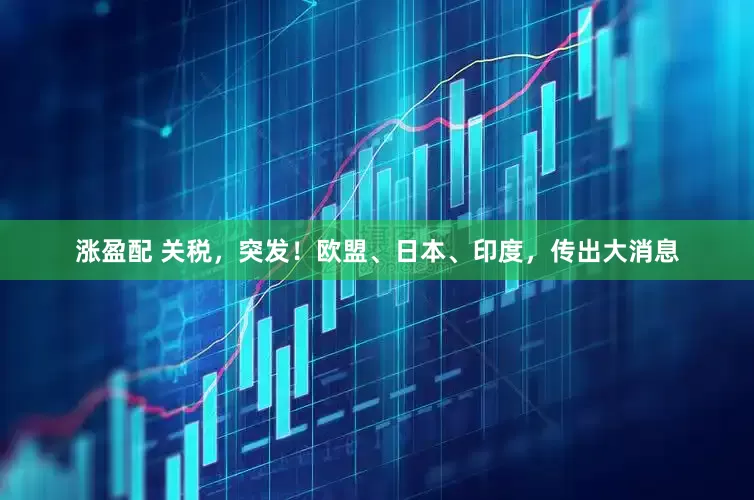 涨盈配 关税，突发！欧盟、日本、印度，传出大消息