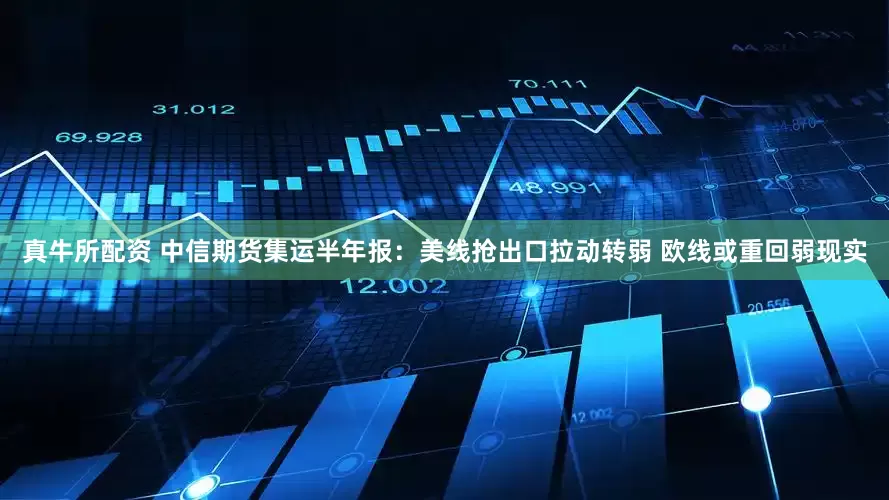 真牛所配资 中信期货集运半年报：美线抢出口拉动转弱 欧线或重回弱现实