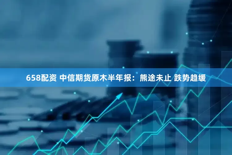 658配资 中信期货原木半年报：熊途未止 跌势趋缓