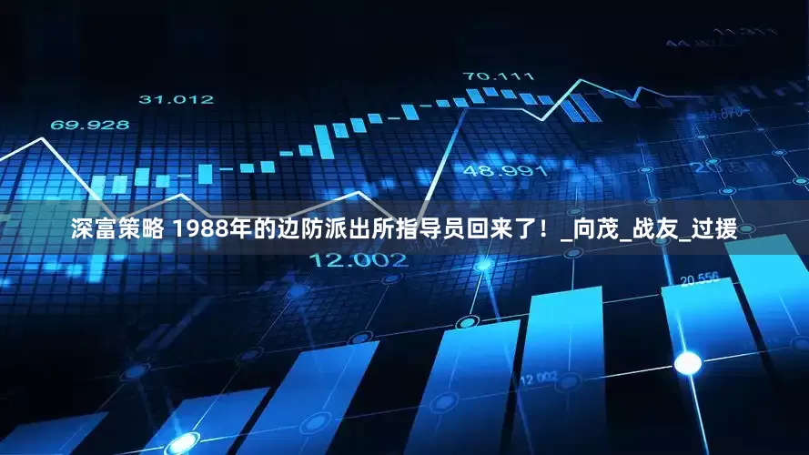 深富策略 1988年的边防派出所指导员回来了！_向茂_战友_过援