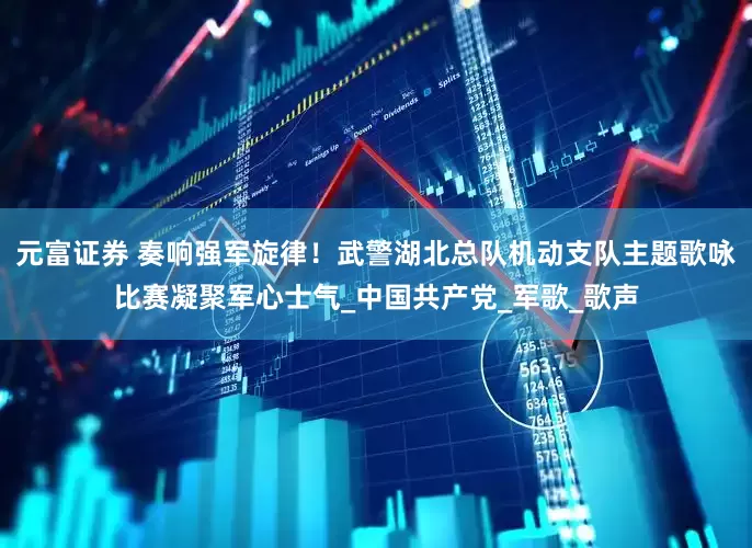 元富证券 奏响强军旋律！武警湖北总队机动支队主题歌咏比赛凝聚军心士气_中国共产党_军歌_歌声